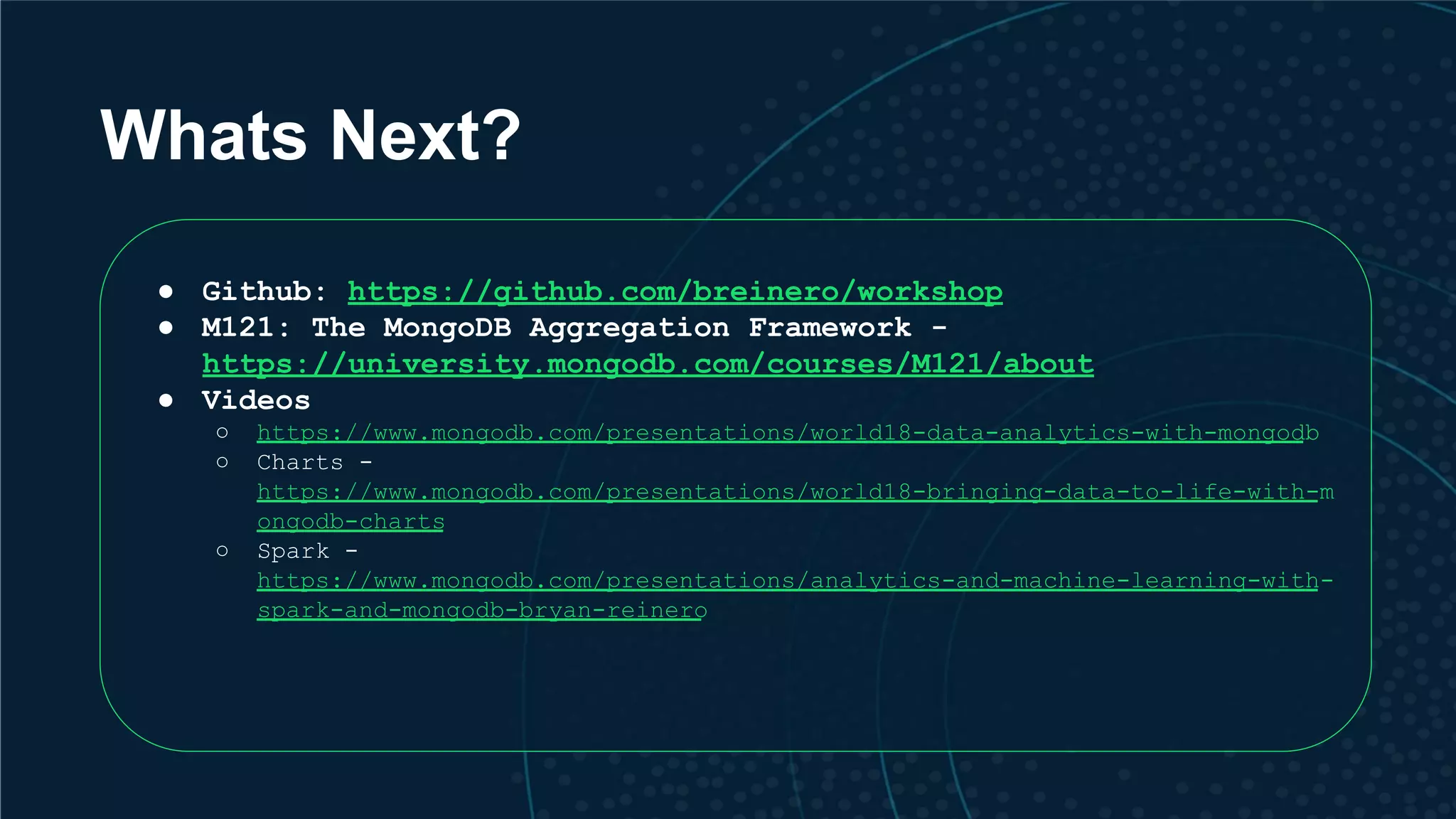 Whats Next? ● Github: https://github.com/breinero/workshop ● M121: The MongoDB Aggregation Framework - https://university.mongodb.com/courses/M121/about ● Videos ○ https://www.mongodb.com/presentations/world18-data-analytics-with-mongodb ○ Charts - https://www.mongodb.com/presentations/world18-bringing-data-to-life-with-m ongodb-charts ○ Spark - https://www.mongodb.com/presentations/analytics-and-machine-learning-with- spark-and-mongodb-bryan-reinero 