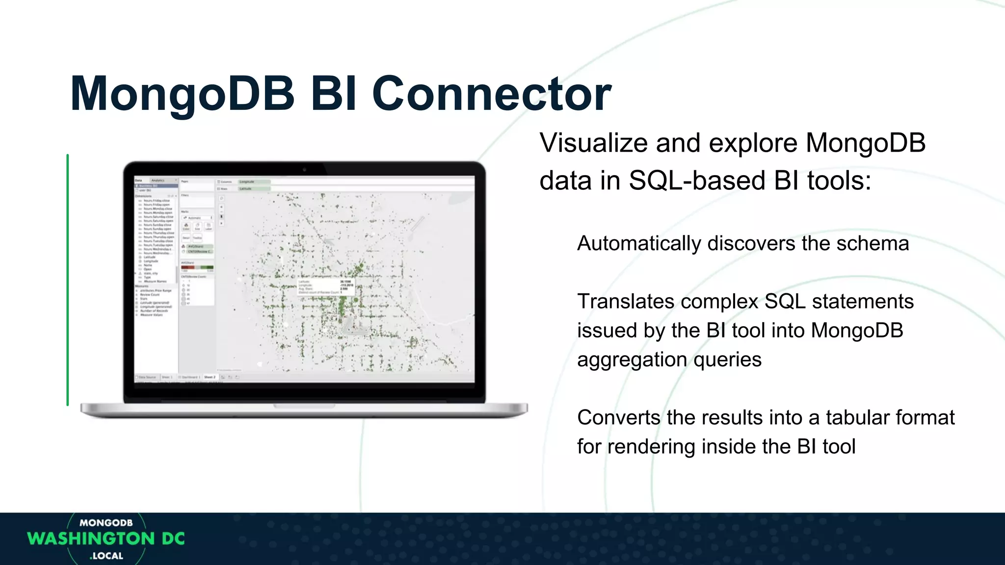 MongoDB BI Connector Visualize and explore MongoDB data in SQL-based BI tools: Automatically discovers the schema Translates complex SQL statements issued by the BI tool into MongoDB aggregation queries Converts the results into a tabular format for rendering inside the BI tool 