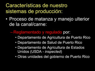 Características de nuestro sistemas de producción: Proceso de matanza y manejo ulterior de la canal/carne: Reglamentado y regulado  por: Departamento de Agricultura de Puerto Rico Departamento de Salud de Puerto Rico Departamento de Agricultura de Estados Unidos (USDA -  inspected ) Otras unidades del gobierno de Puerto Rico 