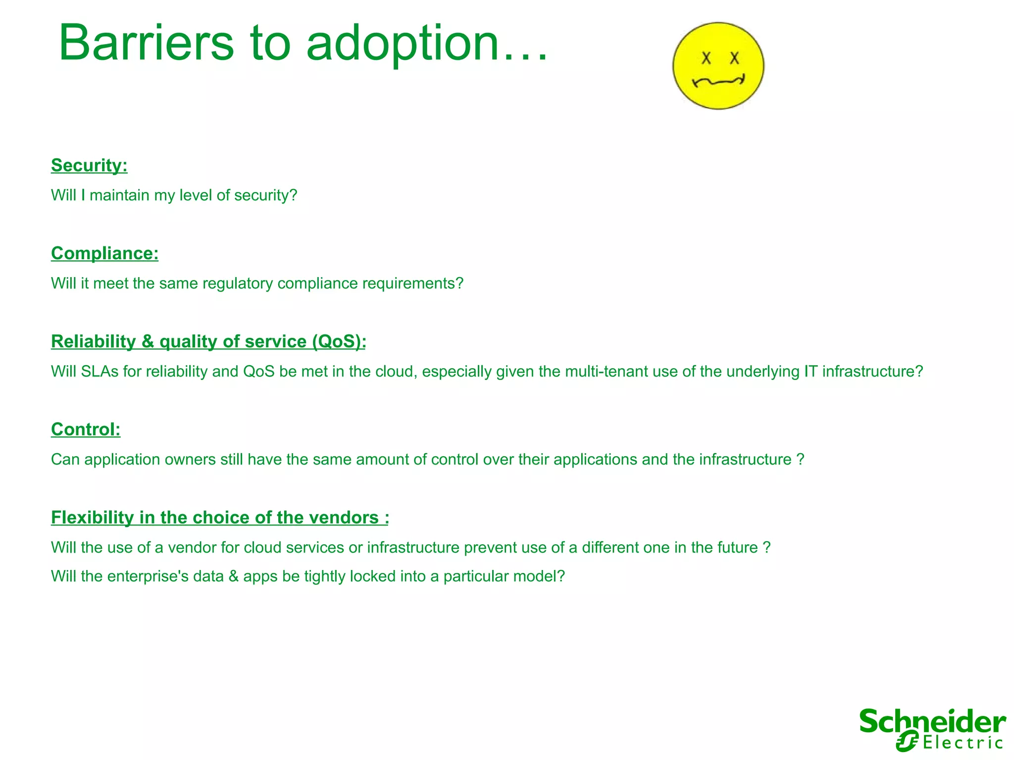 Barriers to adoption…

Security:
Will I maintain my level of security?


Compliance:
Will it meet the same regulatory compliance requirements?


Reliability & quality of service (QoS):
Will SLAs for reliability and QoS be met in the cloud, especially given the multi-tenant use of the underlying IT infrastructure?


Control:
Can application owners still have the same amount of control over their applications and the infrastructure ?


Flexibility in the choice of the vendors :
Will the use of a vendor for cloud services or infrastructure prevent use of a different one in the future ?
Will the enterprise's data & apps be tightly locked into a particular model?
 