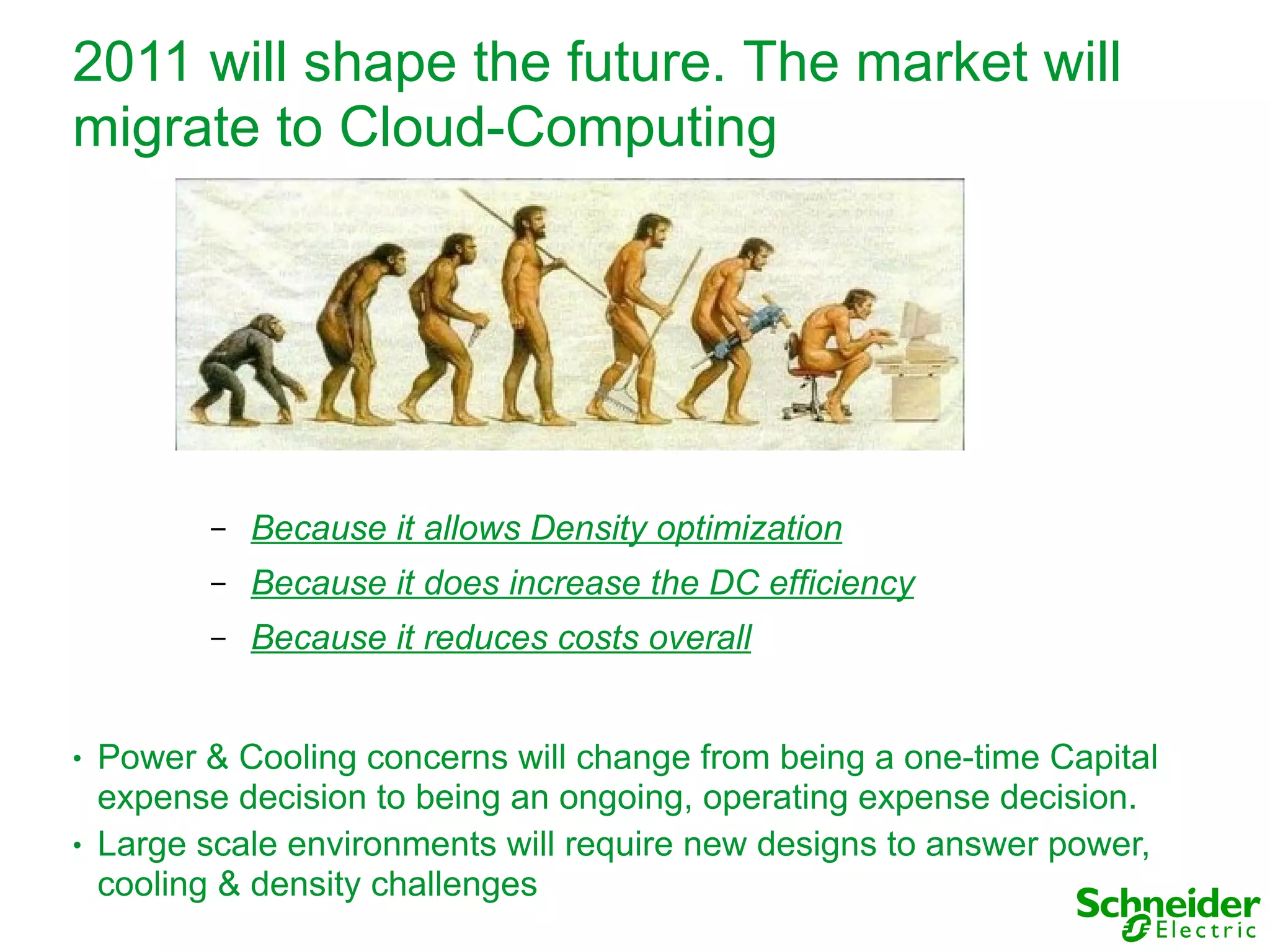 2011 will shape the future. The market will
migrate to Cloud-Computing




           –   Because it allows Density optimization
           –   Because it does increase the DC efficiency
           –   Because it reduces costs overall


●   Power & Cooling concerns will change from being a one-time Capital
    expense decision to being an ongoing, operating expense decision.
●   Large scale environments will require new designs to answer power,
    cooling & density challenges
 