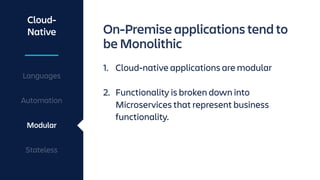 Cloud-
Native
Languages
Automation
Modular
Stateless
On-Premise applications tend to
be Monolithic
1. Cloud-native applications are modular 
2. Functionality is broken down into
Microservices that represent business
functionality.
 