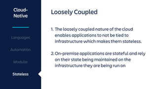 Cloud-
Native
Languages
Automation
Modular
Stateless
Loosely Coupled
1. The loosely coupled nature of the cloud
enables applications to not be tied to
infrastructure which makes them stateless.
2.On-premise applications are stateful and rely
on their state being maintained on the
infrastructure they are being run on
 