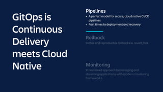 Pipelines
• A perfect model for secure, cloud native CI/CD
pipelines
• Fast times to deployment and recovery
Monitoring
Streamlined approach to managing and
observing applications with modern monitoring
frameworks.
Rollback
Stable and reproducible rollbacks ie. revert, fork
GitOps is
Continuous
Delivery
meets Cloud
Native
 