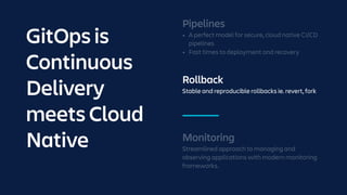Rollback
Stable and reproducible rollbacks ie. revert, fork
Monitoring
Streamlined approach to managing and
observing applications with modern monitoring
frameworks.
Pipelines
• A perfect model for secure, cloud native CI/CD
pipelines
• Fast times to deployment and recovery
GitOps is
Continuous
Delivery
meets Cloud
Native
 