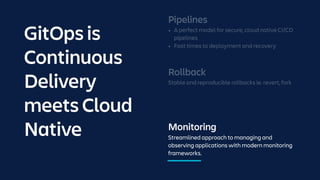 Monitoring
Streamlined approach to managing and
observing applications with modern monitoring
frameworks.
Rollback
Stable and reproducible rollbacks ie. revert, fork
Pipelines
• A perfect model for secure, cloud native CI/CD
pipelines
• Fast times to deployment and recovery
GitOps is
Continuous
Delivery
meets Cloud
Native
 