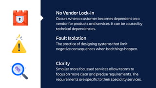 No Vendor Lock-In
Occurs when a customer becomes dependent on a
vendor for products and services. It can be caused by
technical dependencies.
Fault Isolation
The practice of designing systems that limit
negative consequences when bad things happen.
Clarity
Smaller more focussed services allow teams to
focus on more clear and precise requirements. The
requirements are specific to their speciality services.
 