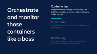 Containerize
an applications by creating Docker config files
and build processes to produce all the necessary
Docker images
Monitoring
If you don’t need any of the points, don’t use
them. We don’t believe in filler, baby!
Kubernetes
to manage deploying , scaling, and updating your
applications
Orchestrate
and monitor
those
containers
like a boss
 