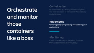 Kubernetes
to manage deploying, scaling, and updating your
applications
Monitoring
If you don’t need any of the points, don’t use
them. We don’t believe in filler, baby!
Containerize
An applications by creating Docker config files
and build processes to produce all the necessary
Docker images
Orchestrate
and monitor
those
containers
like a boss
 