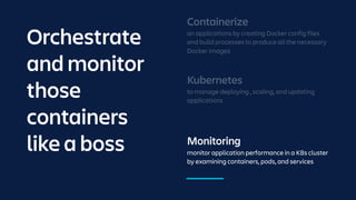 Monitoring
monitor application performance in a K8s cluster
by examining containers, pods, and services
Kubernetes
to manage deploying , scaling, and updating
applications
Containerize
an applications by creating Docker config files
and build processes to produce all the necessary
Docker images
Orchestrate
and monitor
those
containers
like a boss
 
