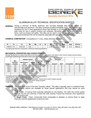 1100
                         ALUMINUM ALLOY TECHNICAL SPECIFICATION SHEET
GENERAL: Having a minimum of 99.0% aluminum, this non-heat treatable alloy is also known as
         commercially pure aluminum. This alloy combines excellent formability and a very high corrosion
         resistance for use in many applications where high strength is not required. Applications include
         solid rivets for use in outdoor furniture and cookware; decorative parts and chains; and wire
         forms, such as screens and grilles. This alloy can be used in most any climate without worry. A
         very good anodizing finish can be obtained, especially with special finishes listed below.

CHEMICAL COMPOSITION1: Compositions in % max, unless otherwise specified.

                                                                                                       Others
     Si        Fe           Cu           Mn        Mg      Cr       Ni       Zn          Ti        Each       Total      Al (min)
    0.095 Si + Fe        0.05-0.20       0.05       -       -        -       0.10        -         0.05         0.15     Balance
1
    Complying with Aluminum Association, ASTM and Federal Specifications


MECHANICAL PROPERTIES AND CHARACTERISTICS
Although Beneke Wire Co makes every effort to provide you with accurate values in this section, when using for design purposes please
consult with the Beneke technical staff or refer to any relevant standards and/or specifications,
                                                                                         Resistance to
                               Ultimate Tensile                                            Corrosion
                 Max                                         Typical     Typical
             Diameter5    Specification1 Typical4            Shear3 4      % El4
Temper        (inches)         (ksi)             (ksi)        (ksi)       (in 2”)    General2      SCC2   Formability2     Machinability2
 1100-0          .715        15.5 max            12.5           9           35            A          A           A                E
    -H12         .715        14.0 min            16.0          10           12            A          A           A                E
    -H14         .650       16.0-21.0            17.5          11            9            A          A           A                D
    -H16         .650        19.0 min            21.0          12            6            A          A           B                D
    -H18         .455        22.0 min            24.5          13            5            A          A           B                C


1
  Complying with Aluminum Association, ASTM and Federal Specifications
2
  Ratings A-E are relative ratings in decreasing order of merit
3
  Industry averages as published by Aluminum Association. Should not be used for design purposes
4
  Computed Beneke averages. Should not be used for design purposes
5
  Larger sizes may be available subject to inquiry


FINISHES: The 1100 alloy is one of the best "cosmetic" alloys". This alloy is typically used in a standard finish.
          The following options are available for those special applications that may require an extra
          advantage.
          1) #4 Finish - A lustrous finish especially applicable for cold heading. This oxide free surface greatly
                 improves tool life and uniformity in metal flow while heading. Product has enhanced, shiny appearance
                 and will anodize well.
                 2) Bright Finish - Clean, chrome-like finish comparable to stainless or chrome finish on steel;
                 improves cosmetic appearance of aluminum wire.




          BENEKE WIRE COMPANY / 5540 National Turnpike, Louisville, KY 40214 / (502) 367-6434 / Fax (502) 363-1837
                                      ISO 9001:2008 www.benekewire.com
 