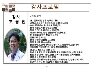 8
(강의 및 경력)
- J&J 진로비전 상담 연구소 대표
- YMCA 레크리에이션 지도자 과정 지도(전)
- MBC 문화센터 유머 화술 강사(전)
- 한국 비전교육원 전임교수(현)
- 한국 크리스토퍼 리더십 강사(현)
- 레크리에이션. 인성 전문강사 21년차(현)
- 펀 리더십 교육원 전임 강사(현)
- 웃음치료 강사(현)
- 한국 안전관리협회 강사(현)
- 한국 유머학회 이사(현)
- 한양대학교,명지대학교,경원대학교,장안대학,오산대학,
안동대학,인덕대학,조선대학,창원대학강의
- 초,중,고 100개교 이상 강의
충남 교육청,천안 교육지원청,밀양 교육지원청,나주 교육지
원청,무안 교육지원청,영천 교육지원청,담양 교육지원청,
영광 교육지원청,외 다수강의
- 공무원 연수원,국민은행,농협, 지역난방공사, 경륜협회,교직
원연수,동작구청, 기업체 등 1000여회 강의
강사
조 용 진
 