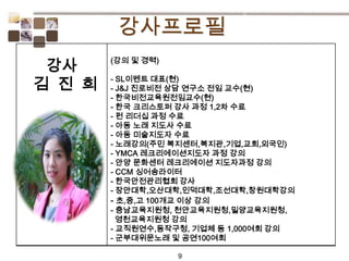 9
(강의 및 경력)
- SL이벤트 대표(현)
- J&J 진로비전 상담 연구소 전임 교수(현)
- 한국비전교육원전임교수(현)
- 한국 크리스토퍼 강사 과정 1,2차 수료
- 펀 리더십 과정 수료
- 아동 노래 지도사 수료
- 아동 미술지도자 수료
- 노래강의(주민 복지센터,복지관,기업,교회,외국인)
- YMCA 레크리에이션지도자 과정 강의
- 안양 문화센터 레크리에이션 지도자과정 강의
- CCM 싱어송라이터
- 한국안전관리협회 강사
- 장안대학,오산대학,인덕대학,조선대학,창원대학강의
- 초,중,고 100개교 이상 강의
- 충남교육지원청, 천안교육지원청,밀양교육지원청,
영천교육지원청 강의
- 교직원연수,동작구청, 기업체 등 1,000여회 강의
- 군부대위문노래 및 공연100여회
강사
김 진 희
 