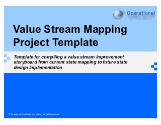 © Operational Excellence Consulting. All rights reserved.
Value Stream Mapping
Project Template
Template for compiling a value stream improvement
storyboard from current state mapping to future state
design implementation
 