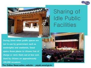 Sharing of
Idle Public
Facilities
During times when public spaces are
not in use by government such as
weeknights and weekends, Seoul
opens those places to citizens free of
charge or rents them out at low cost.
Used by citizens on approximately
200,000 occasions
The Online Reservation website : yeyak.seoul.go.kr
 