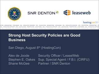 Strong Host Security Policies are Good
Business
San Diego, August 8th (HostingCon)

Alex de Joode    Security Officer / LeaseWeb
Stephen E. Oakes Sup. Special Agent / F.B.I. (CIRFU)
Shane McGee      Partner / SNR Denton
 