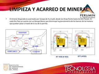 LIMPIEZA Y ACARREO DE MINERAL. 
•El mineral disparado es acarreado por Scoops de 4 y 6 yd3, desde los Draw Points hasta los Ore Passes. En cada Ore Pass se cuenta con un Rompe Banco que disminuye la granulometría de los bancos de tal manera que puedan pasar a través de la luz de la parrilla. 
ST 1030 (6 YD3) 
ST7 (4YD3)  