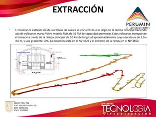EXTRACCIÓN 
•El mineral es extraído desde las tolvas las cuales se encuentran a lo largo de la rampa principal haciendo uso de volquetes marca Volvo modelo FMX de 32 TM de capacidad promedio. Estos volquetes transportan el mineral a través de la rampa principal de 10 Km de longitud aproximadamente cuya sección es de 5.0 x 4.0 m, y una gradiente 10%. La bocamina está en el NV 4523 y el extremo de la rampa en el NV 3650.  