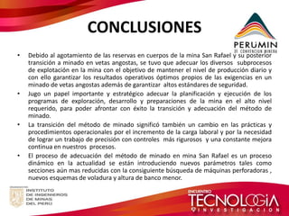 CONCLUSIONES 
•Debido al agotamiento de las reservas en cuerpos de la mina San Rafael y su posterior transición a minado en vetas angostas, se tuvo que adecuar los diversos subprocesos de explotación en la mina con el objetivo de mantener el nivel de producción diario y con ello garantizar los resultados operativos óptimos propios de las exigencias en un minado de vetas angostas además de garantizar altos estándares de seguridad. 
•Jugo un papel importante y estratégico adecuar la planificación y ejecución de los programas de exploración, desarrollo y preparaciones de la mina en el alto nivel requerido, para poder afrontar con éxito la transición y adecuación del método de minado. 
•La transición del método de minado significó también un cambio en las prácticas y procedimientos operacionales por el incremento de la carga laboral y por la necesidad de lograr un trabajo de precisión con controles más rigurosos y una constante mejora continua en nuestros procesos. 
•El proceso de adecuación del método de minado en mina San Rafael es un proceso dinámico en la actualidad se están introduciendo nuevos parámetros tales como secciones aún mas reducidas con la consiguiente búsqueda de máquinas perforadoras , nuevos esquemas de voladura y altura de banco menor. 