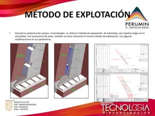 MÉTODO DE EXPLOTACIÓN 
•Durante la existencia de cuerpos mineralizados se utilizo el método de explotación de Subniveles por taladros largos en la actualidad con la presencia de vetas también se viene utilizando el mismo método de explotación con algunas modificaciones en sus parámetros. 
 