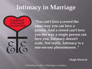 Intimacy in Marriage

            "You can't love a crowd the
            same way you can love a
            person. And a crowd can't love
            you the way a single person can
            love you. Intimacy doesn't
            scale. Not really. Intimacy is a
            one-on-one phenomenon. "


                                                 - Hugh Macleod

  A Wedding is a Day, A Marriage is a Lifetime
 