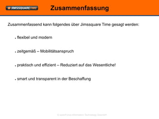 Zusammenfassung

Zusammenfassend kann folgendes über Jimssquare Time gesagt werden:


   ●   flexibel und modern


   ●   zeitgemäß – Mobilitätsanspruch


   ●   praktisch und effizient – Reduziert auf das Wesentliche!


   ●   smart und transparent in der Beschaffung




                             © openForce Information Technology GesmbH
 