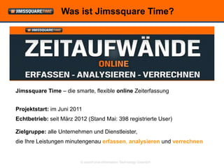 Was ist Jimssquare Time?




Jimssquare Time – die smarte, flexible online Zeiterfassung


Projektstart: im Juni 2011
Echtbetrieb: seit März 2012 (Stand Mai: 398 registrierte User)

Zielgruppe: alle Unternehmen und Dienstleister,
die Ihre Leistungen minutengenau erfassen, analysieren und verrechnen


                         © openForce Information Technology GesmbH
 