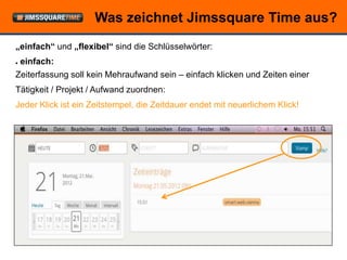Was zeichnet Jimssquare Time aus?
„einfach“ und „flexibel“ sind die Schlüsselwörter:
●   einfach:
Zeiterfassung soll kein Mehraufwand sein – einfach klicken und Zeiten einer
Tätigkeit / Projekt / Aufwand zuordnen:
Jeder Klick ist ein Zeitstempel, die Zeitdauer endet mit neuerlichem Klick!




                            © openForce Information Technology GesmbH
 