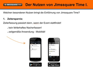Der Nutzen von Jimssquare Time I.
Welchen besonderen Nutzen bringt die Einführung von Jimssquare Time?

1. Zeitersparnis:
Zeiterfassung passiert dann, wann der Event stattfindet!

    ●   kein fehlerhaftes Nacherfassen!
    ●   zeitgemäße Anwendung - Mobilität!




                               © openForce Information Technology GesmbH
 