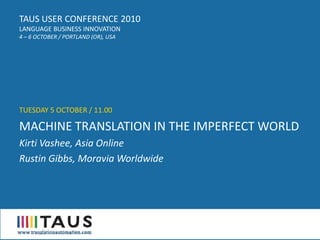 TAUS USER CONFERENCE 2010
LANGUAGE BUSINESS INNOVATION
4 – 6 OCTOBER / PORTLAND (OR), USA




TUESDAY 5 OCTOBER / 11.00

MACHINE TRANSLATION IN THE IMPERFECT WORLD
Kirti Vashee, Asia Online
Rustin Gibbs, Moravia Worldwide
 