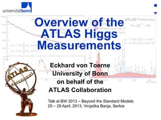 1Eckhard von Toerne, Bonn ATLAS Higgs Measurements
Talk at BW 2013 – Beyond the Standard Models
25 – 29 April, 2013, Vrnjačka Banja, Serbia
Overview of the
ATLAS Higgs
Measurements
Eckhard von Toerne
University of Bonn
on behalf of the
ATLAS Collaboration
 