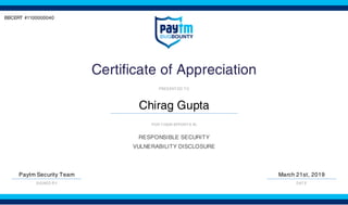 BBCERT #1100000040
Certificate of Appreciation
PRESENTED TO
Chirag Gupta
FOR THEIR EFFORTS IN
RESPONSIBLE SECURITY
VULNERABILITY DISCLOSURE
Paytm Security Team
SIGNED BY
March 21st, 2019
DATE
 