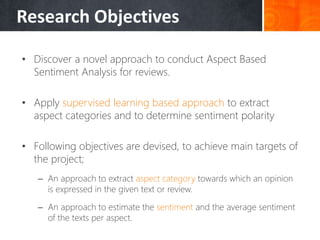 Research Objectives
• Discover a novel approach to conduct Aspect Based
Sentiment Analysis for reviews.
• Apply supervised learning based approach to extract
aspect categories and to determine sentiment polarity
• Following objectives are devised, to achieve main targets of
the project;
– An approach to extract aspect category towards which an opinion
is expressed in the given text or review.
– An approach to estimate the sentiment and the average sentiment
of the texts per aspect.
 