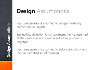 DesignAssumptions
Design Assumptions
Input sentences are assumed to be grammatically
correct and in English
Subjectivity detection is not addressed hence assumed
all the sentences are opinionated either positive or
negative
Input sentences are assumed to belong to only one of
the pre identified set of domains
 
