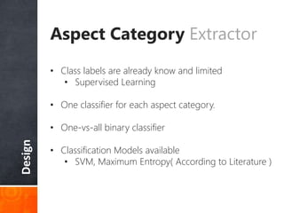 Design
Aspect Category Extractor
• Class labels are already know and limited
• Supervised Learning
• One classifier for each aspect category.
• One-vs-all binary classifier
• Classification Models available
• SVM, Maximum Entropy( According to Literature )
 