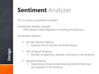 Design Sentiment Analyzer
This is a binary classification problem
Classification Models available
-SVM, MaxEnt, Naïve Bayesian ( According to Literature )
Classification features
• Domain Specific Features
• Features from In domain sentiment lexicon.
• Part of Speech Features
• Number of adjectives, adverbs, and nouns in the sentence
• Negation Features
• Single binary feature determined by whether there was
any negation in the sentence
 