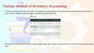 Various method of Inventory Accounting
• In FEFO, expiration dates drive the sales. For example, if a retailer began with and purchased a total of 80 units and sold 40
units with two different expiration dates, it would look like the following:
• The items in stock after the sale have a later expiration date. The company exhausts the stock with the earliest expiration date
first.
 