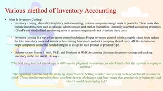 Various method of Inventory Accounting
• What Is Inventory Costing?
− Inventory costing, also called inventory cost accounting, is when companies assign costs to products. These costs also
include incidental fees such as storage, administration and market fluctuation. Generally accepted accounting principles
(GAAP) use standardized accounting rules to ensure companies do not overstate these costs.
− Inventory costing is a part of inventory control technique. Proper inventory control within a supply chain helps reduce
the total inventory costs and assists in determining how much product a company should carry. All this information
helps companies decide the needed margins to assign to each product or product type.
− Industry expert Steven J. Weil, Ph.D. and President at RMS Accounting discusses inventory costing and tracking
inventory in the real world. He says,
“The best way to track shrinkage is still regular physical inventories, to check that what the system is saying is
correct.”
“We typically want to cost the stock by departments. Setting similar margins in each department is easier to
track. These similar margins show us when there is shrinkage and how much that product is bringing in (and
what it could be bringing in).”
 