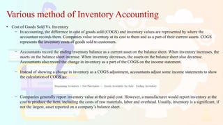 Various method of Inventory Accounting
• Cost of Goods Sold Vs. Inventory
− In accounting, the difference in cost of goods sold (COGS) and inventory values are represented by where the
accountant records them. Companies value inventory at its cost to them and as a part of their current assets. COGS
represents the inventory costs of goods sold to customers.
− Accountants record the ending inventory balance as a current asset on the balance sheet. When inventory increases, the
assets on the balance sheet increase. When inventory decreases, the assets on the balance sheet also decrease.
Accountants also record the change in inventory as a part of the COGS on the income statement.
− Instead of showing a change in inventory as a COGS adjustment, accountants adjust some income statements to show
the calculation of COGS as:
− Companies generally report inventory value at their paid cost. However, a manufacturer would report inventory at the
cost to produce the item, including the costs of raw materials, labor and overhead. Usually, inventory is a significant, if
not the largest, asset reported on a company’s balance sheet.
 