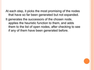 At each step, it picks the most promising of the nodes
that have so far been generated but not expanded.
It generates the successors of the chosen node,
applies the heuristic function to them, and adds
them to the list of open nodes, after checking to see
if any of them have been generated before.
 