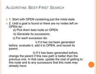 ALGORITHM: BEST-FIRST SEARCH
 1. Start with OPEN containing just the initial state
 2. Until a goal is found or there are no nodes left on
OPEN do:
a) Pick them best node on OPEN.
b) Generate its successors.
c) For each successor do:
i) if it has not been generated
before, evaluate it, add it to OPEN, and record its
parent.
ii) If it has been generated before,
change the parent if this new path is better than the
previous one. In that case, update the cost of getting to
this node and to any successors that this node may
already have.
 