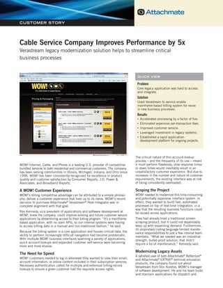Cable Service Company Improves Performance by 5x
Verastream legacy modernization solution helps to streamline critical business processes




CUSTOMER STORY




Cable Service Company Improves Performance by 5x
Verastream legacy modernization solution helps to streamline critical
business processes


                                                                                           QUICK VIEW

                                                                                           Problem
                                                                                           Core legacy application was hard to access
                                                                                           and integrate.
                                                                                           Solution
                                                                                           Used Verastream to service enable
                                                                                           mainframe-based billing system for reuse
                                                                                           in new business processes.
                                                                                           Results
                                                                                           •   Accelerated processing by a factor of five.
                                                                                           •   Eliminated expensive per-transaction fees.
                                                                                           •   Improved customer service.
                                                                                           •   Leveraged investment in legacy systems.
                                                                                           •   Established a rapid application-
                                                                                               development platform for ongoing projects.




                                                                                       The critical nature of this account-lookup
                                                                                       process – and the frequency of its use – meant
WOW! Internet, Cable, and Phone is a leading U.S. provider of competitive              it must perform flawlessly; slow response times
bundled services to both residential and commercial customers. The company             or down times would inevitably result in an
has been serving communities in Illinois, Michigan, Indiana, and Ohio since            unsatisfactory customer experience. But due to
1996. WOW! has been consistently recognized for excellence in product                  increases in the number and nature of customer
quality and customer satisfaction by Consumer Reports, J.D. Power &                    requirements, the existing interface was at risk
Associates, and Broadband Reports.                                                     of being consistently overloaded.

A WOW! Customer Experience                                                             Scoping the Project
WOW!’s strong competitive advantage can be attributed to a simple philoso-             WOW! needed to modernize this time-consuming
phy: deliver a customer experience that lives up to its name. WOW!’s recent            and potentially expensive interface system. In
decision to purchase Attachmate® Verastream® Host Integrator was in                    effect, they wanted to build fast, automated
complete alignment with that goal.                                                     processes on top of real-time integration, in a
                                                                                       way that the resulting business functions could
Rex Kennedy, vice president of applications and software development at                be reused across applications.
WOW!, knew the company could improve existing and future customer service
applications by streamlining access to their billing program. “It’s a mainframe-       They had already tried a traditional screen-
based application, with no open APIs, so our internal systems were having              scraping product, but it could not dependably
to access billing data in a manual and non-traditional fashion,” he said.              keep up with expanding demand. Furthermore,
                                                                                       its proprietary coding language limited mainte-
Because the billing system is a core application and houses critical data, the         nance responsibilities to just a few internal team
ability to perform increasingly difficult navigation had become problematic.           members. “What we needed was an industrial-
With multiple WOW! business interfaces spanning a variety of applications,             strength, bullet-proof solution, that didn’t
quick account lookups and expanded customer self-service were becoming                 require a lot of maintenance,” Kennedy said.
more and more elusive.
                                                                                       Modernizing Legacy Assets
The Need for Speed
                                                                                       A satisfied user of both Attachmate® Reflection®
WOW! customers needed to log in whenever they wanted to view their email,              and Attachmate® EXTRA!® terminal emulation
account information, or online content included in their subscription services.        products, the company found out about
Necessary authentication called for multiple and extensive billing-record              Verastream from Don Koretos, WOW!’s manager
lookups to ensure a given customer had the requisite access rights.                    of software development. He and his team build
                                                                                       and maintain applications for dispatch and
 