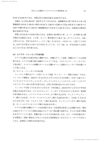 Onomichi University
NII-Electronic Library Service
Onomiohi 　University
歩 行 に よ る健康づ くりプ ロ グ ラ ム の 事例研究 （5） 117
時 40分 22，382歩で あ る。 大峰山登 rilの 総 歩行 数 は 22，382歩 で あ る。
　石鎚 山 （△ 273m 福 山市 ）2003年 8 月 7 日 の 山 行 は 、森脇 橋 登 ll［口 発 7 時 35 分 0 歩→
送
電線 鉄塔 8 時 03 分 858歩→
神社 8 時 20 分 1288歩→
石鎚 山△ 273m 　8 時 20 分 1，684歩→
八
反 旧 → 中郷 9 時 03 分 5，590 歩→
森脇 橋 登 山 口 9 時 32 分 8，393歩で あ る。 石 鎚 登 山 の 総歩行
数 は 8，393歩 で あ る、，
　早 朝 に 白宅 を出て の FI帰 り登 山で あ る 。 出発 時 に 雨 が 降 る と 傘 、カ ッ パ 、 口が 暮 れ る と懐
中電 灯 も必 需 品 で あ る。 こ の 傘 、カ ッ パ 、懐 中電 灯の 3 品 は 「K 」が つ くこ と か ら、「3K 」
と 呼 ん で い る。 天 気 で あ る が リ ュ ッ ク に 「3K」 を入 れ る か 、入 れ な い か 、 と迷 うこ と が あ
る 。 山 中で 日 が 落 ち る と暗 くな り不 安 とな っ て く る 、こ の 「3K 」 は 、弁当は 忘 れ て も忘 れ
る こ と の で きない 持 ち物 で あ る 。
3．3　 ヒマ ラ ヤ ・トレ ッ キ ン グの 歩 行数
　 ヒ マ ラ ヤ 山脈の 中央 部 を南北 に横 断 す る と、北 側 は チ ベ ッ ト高原、南側は ネパ ール 山 岳地
帯 で あ る。 ヒ マ ラ ヤ 山 脈 で 最 も高峰が エ ベ レ ス トで ある。 こ の エ ベ レ ス ト
・トレ ッ キ ン グ に
人気 が高 く、エ ベ レ ス トの 南側の ネパ ール と北側 の チ ベ ッ ト高原 の トレ ッ キ ン グ 歩行数に つ
い て 考 えて み る。
（1） ネパ ール ・トレ ッ キ ン グ の 歩 行数
　 ト レ ッ キ ン グ 場所 は ネ パ ール 国 エ ベ レ ス ト街 道 （チ コ 、ク ン ・リ
ー 標高 5，350m） で あ る。
トレ ッ キ ン グ 期 間 は 、2002 年 7 月 14 囗 か ら 8 月 7 日 ま で の 25 日間 で 、 囗本 →．ヒ海 →
カ 1・
マ ン ズ →
ル ク ラ →
ナ ム チ ェ → ペ ル チ ェ
→
チ ュ ク ン →
ク ム ジ ュ ン →
ナ ム チ ェ
→
ガ ー ト→
ル ク ラ
→
カ トマ ン ズ →
ヒ海 →
凵本の 行程で あ る 。 行程 と 歩行 数 は 表 4 の と お りで ある。
　 トレ ッ キ ン グ 行程 （7 月 16H か ら 8 月 2 日）の 歩行 数 は 、259，972歩で 1 囗当た り平均 歩
行 数 は 14，443 歩で あ る。 ル ク ラ か ら チ ュ ク ン ・リ
ーま で （7 月 16 日か ら 7 月 24 目）登高 時
の 歩 行 数 をみ る と 、カ 1・マ ン ズ→
ル ク ラ →
チ ュ モ ア 間 の 25，110 歩 、チ ュ ク ン →
チ ュ ク ン ・
リ
ー
閊の 17，744 歩 、プ ン ギ ・テ ン ガ → パ ン ボ チ ェ 間 の 15，800歩が 多い 。
．
ド山 時 （7 月 27 日
か ら 8 月 2 日）で は 、ナ ム チ ェ
→
ガ ー ト間の 26，143 歩 、チ ュ ク ン → パ ン ボ チ ェ
問の 23，051
歩 、ガ ー 1・→
ル ク ラ→ カ トマ ンズ 問 の 19，204 歩が 多い 。
　 ヒ マ ラ ヤ 山 脈 の 南側 は ネパ ール 山岳 地帯で ある 。山岳地 帯は 徒歩に よ る移動 で あ る 。 標高
1，440m の カ トマ ン ズ か ら標 高 2β00m の ル ク ラ まで 飛 行機 で 高 登 す る 。そ こ か ら徒 歩 で 標高
を あげて い くこ と に加 え 、距 離が 長い こ と か ら歩行 数 は 多 くな る。 も う一つ の 歩 行 数 が 多 く
な る要 因 は 、急激 に 標 高 を上 げ る こ と もあ る が 高度順 応 を しな が らの トレ ッ キ ン グ で あ る こ
と か ら、比 較 的 に 心 理 的 な安定 感 が あ る 。
N 工 工
一Eleotronio 　Library 　
 