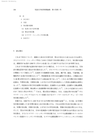 Onomichi University
NII-Electronic Library Service
Onomlohl 　Unlverslty
106 尾 道大 学 経 済情 報論 集 　 第 8巻 第 1 号
日　次
　 1　 は じ め に
2 方法
　3　歩 行 数 の 結 果
　 3」 生 活 に お け る歩 行 数
　 3．2 登山の 歩行数
　 3．3 ヒ マ ラ ヤ ・1・レ ッ キ ン グ の 歩行数
　4 　ホ5 才っ りに
1　 は じめ に
　 こ れ ま で 歩 行 に つ い て 、通勤 か ら休 冂の 冂常 生 活 、里 山の 歩 行 か ら富 士 山 な どの 山 登 り、
さ ら に ヒ マ ラ ヤ ・トレ ッ キ ン グ 等 を こ ま め に 万歩 計 で 歩 行数 を測 定 し て きた 。歩行 数 の 記 録
は 、被験 者 が 44 歳 の 1988年 1 月か ら 63歳 に な っ た 2007年 12 月ま で の 20年間 で あ る。
　 こ れ まで の 歩 行数 の 記録 を取 り始 め て か らの 報 告 は 、ラ イ フ ス タ イ ル と歩行 数 で は 、万 歩
計 の 測定 誤 差 や富 上 登 山 の 歩 行数 を示 し た
D 。
ゴ ル フ ラ ウ ン ドに お ける とス コ ァ と歩 行数 と
の 関係 に つ い て 報告 した
2）
。広 島県 ドの 島嶼部の 向島、因島、瀬戸 田 、厳 島、下 蒲刈島、倉
橋 島等 の 14 島 の 歩行 数 を示 し た
3＞
。四 国 霊場 88 カ 所 を巡 る 遍 路 の 歩 行数 は 、1 番 霊 山 寺か
ら 88番 大窪寺 を打 ち 1 番霊 1【1寺 ま で 1，806，842 歩 で あ っ た
4 ）
。 こ れ ら 10 年 間の 歩行 実 践 の
紀 録 は 、年間 歩 行数 、月間 歩行 数、1 日 当 た りの 平均歩 行数等 と して 貴重 な 基礎 的な 資料 と
な っ た
5）．J 中国地 方の 県庁所在地 問の 歩行数 は 、広 島駅 か ら山凵 駅 問、 広島駅 か ら岡 山駅間、
広 島駅 か ら松江 駅 間 、岡 山駅 か ら鳥取 駅 間の 歩 行数 を測 定 し た
6〕
。 こ れ らの 記録 をま と め た
の が 「歩 行 と登 山の 科 学」
7｝
で あ る。夏 山登 lllの 御嶽 lil、立 山 、石 鎚山 等の 歩行数
8〕
や ヒ
マ ラ ヤ
・トレ ッ キ ン グ で は エ ベ レ ス ト街 道 に お け る カ ラ
・パ タ ール か ら ゴ ーキ ョ
・ピ ーク の
歩行数を報告 した
9）
」
　本 稿 で は 、1988 年 か ら 1997年 まで の 10年 間の 歩 行実 践 の 記 録
5）
に 、そ の 後 、10 年間の
歩行 数 を加算 し た 20 年 間 の 総 ま とめ の 歩行 数 とす る。 それ は 日常 の 生 活 の 歩 行 数 に お い て
は 、年聞 の 歩 行 数 、月間 の 歩 行数 、1R 当た りの 平 均 歩行 数 、季節 の 歩行数 を明 らか に す る 。
そ して 、 登山の 歩行 数 で は 、 日本 の 北海 道か ら南の 屋 久島 まで の 名 峰 55 山 の 登 山 に お け る
歩行 数 を 、 さら に ヒ マ ラ ヤ
・トレ ッ キ ン グ の 歩行 数 で は 、ヒ マ ラヤ 山 脈 南側の ネパ ール の エ
ベ レ ス ト街道の 1・レ ッ キ ン グ の 歩行 数 、 ヒ マ ラ ヤ 山脈北側 の チ ベ ッ トの トレ ッ キ ン グ の 歩行
N 工 工
一Eleotronlo 　Llbrary 　
 