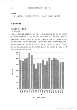 Onomichi University
NII-Electronic Library Service
Onomlohl 　Unlverslty
108 尾道大 学経済情報論集　第 8 巻第 1 号
4．被験者
　歩行 に よ る健康づ くりに積 極 的 な 男性 で あ る 。 （44 歳 か ら 63歳 ま で の 20 年間）
3　 歩行 数 の 結 果
3．1 生活 に お け る歩 行数
（1）年 問歩 行数
　図 1 は 、年間の 歩行 数 を図に し た もの で ある 。1988 年 は 4，755，740 歩 、1989 年 は 4，576，790
歩 、1990 年 は 4 ，945 ，810 歩 、1991 年 は 5，074，230 歩 、1992 年 は 5，920．020 歩 、1993 年 は
5，564，706歩 、1994年 は 4、147，229歩 、1995年 は 3，434，702歩 、1996年 は 4，383，151歩 、1997
年 は 4，
296．977 歩 、1998 年 は 4．706，907 歩 、／999 年 は 3，
905，
812 歩 、2000 年 は 4，539．7／8 歩 、
2001 年 は 5，154，637 歩、2002 年は 4，717，
124 歩、2003 年 は 5，073，561 歩、2004 年 は 4，850，031
歩 、2005 年 は 4，698，629 歩 、2006 年 は 4，457，172 歩 、2007 年 は 4，350，106 歩 で あ る c20 年 間
の 総歩行 数 は 93，553，052歩 で あ る。
　 　 　 600 　
　 　 　 万歩
500
400
歩
　 　 300
行
数
200
100
0
卜
OO
刳
 
OO
刳
の
OO
創
寸
OO
刳
o つ
OONNOO
α
δ
O
創
OOO
創
 
 
 
尸
oつ
 
 
尸
卜
 
 
尸
 
 
 
尸
の
 
 
尸
寸
 
 
尸
eつ
 
 
尸
創
 
 
下
δ
 
rO
 
 
尸
 
q ⊃
 
尸
q⊃
α⊃
O
尸
年
数行歩の間年図
N 工 工
一Eleotronlo 　Llbrary 　
 