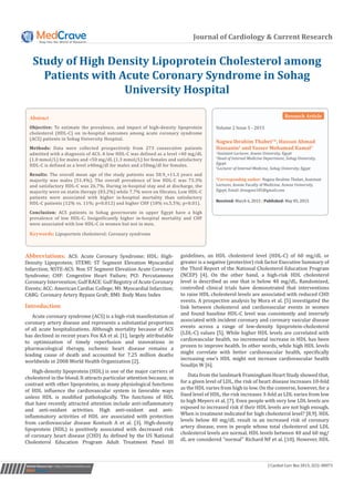 Journal of Cardiology & Current Research
Study of High Density Lipoprotein Cholesterol among
Patients with Acute Coronary Syndrome in Sohag
University Hospital
Volume 2 Issue 5 - 2015
Nagwa Ibrahim Thabet1
*, Hassan Ahmad
Hassanin2
and Yasser Mohamad Kamal3
1
Assistant Lecturer, Aswan University, Egypt
2
Head of Internal Medicine Department, Sohag University,
Egypt
3
Lecturer of Internal Medicine, Sohag University, Egypt
*Corresponding author: Nagwa Ibrahim Thabet, Assistant
Lecturer, Aswan Faculty of Medicine, Aswan University,
Egypt, Email:
Received: March 6, 2015 | Published: May 05, 2015
Abstract
Objective: To estimate the prevalence, and impact of high-density lipoprotein
cholesterol (HDL-C) on in-hospital outcomes among acute coronary syndrome
(ACS) patients in Sohag University Hospital.
Methods: Data were collected prospectively from 273 consecutive patients
admitted with a diagnosis of ACS. A low HDL-C was defined as a level <40 mg/dL
(1.0 mmol/L) for males and <50 mg/dL (1.3 mmol/L) for females and satisfactory
HDL-C is defined as a level ≥40mg/dl for males and ≥50mg/dl for females.
Results: The overall mean age of the study patients was 58.9_+11.3 years and
majority was males (51.4%). The overall prevalence of low HDL-C was 73.3%
and satisfactory HDL-C was 26.7%. During in-hospital stay and at discharge, the
majority were on statin therapy (83.2%) while 7.7% were on fibrates. Low HDL-C
patients were associated with higher in-hospital mortality than satisfactory
HDL-C patients (12% vs. 11%; p=0.012) and higher CHF (18% vs.5.5%; p=0.01).
Conclusion: ACS patients in Sohag governorate in upper Egypt have a high
prevalence of low HDL-C. Insignificantly higher in-hospital mortality and CHF
were associated with low HDL-C in women but not in men.
Keywords: Lipoportein cholesterol; Coronary syndrome
Submit Manuscript | http://medcraveonline.com J Cardiol Curr Res 2015, 2(5): 00073
Abbreviations: ACS: Acute Coronary Syndrome; HDL: High-
Density Lipoprotein; STEMI: ST Segment Elevation Myocardial
Infarction; NSTE-ACS: Non ST Segment Elevation Acute Coronary
Syndrome; CHF: Congestive Heart Failure; PCI: Percutaneous
Coronary Intervention; Gulf RACE: Gulf Registry of Acute Coronary
Events; ACC: American Cardiac College; MI: Myocardial Infarction;
CABG: Coronary Artery Bypass Graft; BMI: Body Mass Index
Introduction
Acute coronary syndrome (ACS) is a high-risk manifestation of
coronary artery disease and represents a substantial proportion
of all acute hospitalizations. Although mortality because of ACS
has declined in recent years Fox KA et al. [1], largely attributable
to optimization of timely reperfusion and innovations in
pharmacological therapy, ischemic heart disease remains a
leading cause of death and accounted for 7.25 million deaths
worldwide in 2008 World Health Organization [2].
High-density lipoprotein (HDL) is one of the major carriers of
cholesterol in the blood. It attracts particular attention because, in
contrast with other lipoproteins, as many physiological functions
of HDL influence the cardiovascular system in favorable ways
unless HDL is modified pathologically. The functions of HDL
that have recently attracted attention include anti-inflammatory
and anti-oxidant activities. High anti-oxidant and anti-
inflammatory activities of HDL are associated with protection
from cardiovascular disease Kontush A et al. [3]. High-density
lipoprotein (HDL) is positively associated with decreased risk
of coronary heart disease (CHD) As defined by the US National
Cholesterol Education Program Adult Treatment Panel III
guidelines, an HDL cholesterol level (HDL-C) of 60 mg/dL or
greater is a negative (protective) risk factor Executive Summary of
the Third Report of the National Cholesterol Education Program
(NCEP) [4]. On the other hand, a high-risk HDL cholesterol
level is described as one that is below 40 mg/dL. Randomized,
controlled clinical trials have demonstrated that interventions
to raise HDL cholesterol levels are associated with reduced CHD
events. A prospective analysis by Mora et al. [5] investigated the
link between cholesterol and cardiovascular events in women
and found baseline HDL-C level was consistently and inversely
associated with incident coronary and coronary vascular disease
events across a range of low-density lipoprotein-cholesterol
(LDL-C) values [5]. While higher HDL levels are correlated with
cardiovascular health, no incremental increase in HDL has been
proven to improve health. In other words, while high HDL levels
might correlate with better cardiovascular health, specifically
increasing one’s HDL might not increase cardiovascular health
Soudijn W [6].
Data from the landmark Framingham Heart Study showed that,
for a given level of LDL, the risk of heart disease increases 10-fold
as the HDL varies from high to low. On the converse, however, for a
fixed level of HDL, the risk increases 3-fold as LDL varies from low
to high Meyers et al. [7]. Even people with very low LDL levels are
exposed to increased risk if their HDL levels are not high enough.
When is treatment indicated for high cholesterol level? [8,9]. HDL
levels below 40 mg/dL result in an increased risk of coronary
artery disease, even in people whose total cholesterol and LDL
cholesterol levels are normal. HDL levels between 40 and 60 mg/
dL are considered “normal’’ Richard NF et al. [10]. However, HDL
Research Article
 