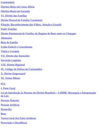 Condomínio
Direitos Reais em Coisa Alheia
Direitos Reais em Garantia
VI. Direito das Famílias
Direito Pessoal de Família: Casamento
Filiação, Reconhecimento dos Filhos, Adoção e Guarda
Poder Familiar
Direito Patrimonial de Família: do Regime de Bens entre os Cônjuges
Alimentos
Bem de Família
União Estável e Concubinato
Tutela e Curatela
VII. Direito das Sucessões
Sucessão Legítima
VIII. Direito Registral
IX. Código de Defesa do Consumidor
X. Direito Empresarial
XI. Temas Mistos
FCC
I. Parte Geral
Lei de Introdução às Normas do Direito Brasileiro – LINDB, Hierarquia e Interpretação
de Leis
Pessoas Naturais
Pessoas Jurídicas
Domicílio
Bens
Teoria Geral dos Fatos Jurídicos
Prescrição e Decadência
 