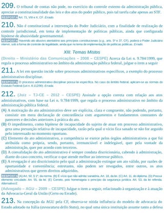 209. O tribunal de contas não pode, no exercício do controle externo da administração pública,
apreciar a constitucionalidade das leis e dos atos do poder público, pois tal tarefa cabe apenas ao STF.
RESPOSTA Art. 71, VIII e X, CF. Errado.
210. Não é constitucional a intervenção do Poder Judiciário, com a finalidade de realização de
controle jurisdicional, em tema de implementação de políticas públicas, ainda que configurada
hipótese de abusividade governamental.
RESPOSTA Havendo ato abusivo atentatório aos princípios constitucionais (v.g., arts. 5º e 37, CF), poderá o Poder Judiciário
intervir, sob a forma de controle de legalidade, ainda que no tema de implementação de políticas públicas. Errado.
XIII. Temas Mistos
(Direito – Ministério das Comunicações – 2008 – CESPE) Acerca da Lei n. 9.784/1999, que
regula o processo administrativo no âmbito da administração pública federal, julgue o item a seguir
211.A lei em questão incide sobre processos administrativos específicos, a exemplo do processo
administrativo disciplinar.
RESPOSTA O processo administrativo disciplinar possui lei específica. No caso do âmbito federal, aplicam-se as normas do
Estatuto Federal (Lei n. 8.112/90). Errada.
212. (Juiz – TJ-CE – 2012 – CESPE) Assinale a opção correta com relação aos atos
administrativos, com base na Lei n. 9.784/1999, que regula o processo administrativo no âmbito da
administração pública federal.
(A) A motivação do ato administrativo deve ser explícita, clara e congruente, não podendo, portanto,
consistir em mera declaração de concordância com argumentos e fundamentos constantes de
pareceres e decisões anteriores à prática do ato.
(B) O impedimento, como hipótese de incapacidade do sujeito de atuar em processo administrativo,
gera uma presunção relativa de incapacidade, razão pela qual o vício fica sanado se não for arguido
pelo interessado no momento oportuno.
(C) Elemento do ato administrativo, a competência se exerce pelos órgãos administrativos a que foi
atribuída como própria, sendo, portanto, irrenunciável e indelegável, quer pela vontade da
administração, quer por acordo com terceiros.
(D) A convalidação do ato administrativo é sempre conduta discricionária, cabendo à administração,
diante do caso concreto, verificar o que atende melhor ao interesse público.
(E) A revogação é ato discricionário pelo qual a administração extingue um ato válido, por razões de
oportunidade e conveniência; entretanto, não podem ser revogados, entre outros, os atos
administrativos que gerem direitos adquiridos.
RESPOSTA (A) Art. 50, § 1º, da norma. (B) É vício que não admite sanatória. Art. 18, da lei. (C) Art. 11, do diploma. (D) Possui
elemento vinculado. Art. 55, da lei. (E) Correto, pois homenageia o princípio da segurança jurídica. Art. 53, da lei referida.
Alternativa E.
(Advogado – AGU – 2009 – CESPE) Julgue o item a seguir, relacionado à organização e à atuação
da Advocacia-Geral da União (Certo ou Errado).
213. Na concepção da AGU pela CF, observa-se nítida influência do modelo de advocacia do
Estado adotado na Itália (avvocatura dello Stato), no qual uma única instituição assume tanto a defesa
 