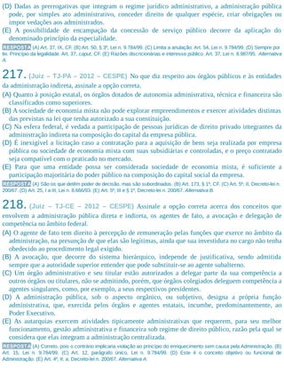 (D) Dadas as prerrogativas que integram o regime jurídico administrativo, a administração pública
pode, por simples ato administrativo, conceder direito de qualquer espécie, criar obrigações ou
impor vedações aos administrados.
(E) A possibilidade de encampação da concessão de serviço público decorre da aplicação do
denominado princípio da especialidade.
RESPOSTA (A) Art. 37, IX, CF. (B) Art. 50, § 3º, Lei n. 9.784/99. (C) Limita a anulação. Art. 54, Lei n. 9.784/99. (D) Sempre por
lei. Princípio da legalidade. Art. 37, caput, CF. (E) Razões discricionárias e interesse público. Art. 37, Lei n. 8.987/95. Alternativa
A.
217. (Juiz – TJ-PA – 2012 – CESPE) No que diz respeito aos órgãos públicos e às entidades
da administração indireta, assinale a opção correta.
(A) Quanto à posição estatal, os órgãos dotados de autonomia administrativa, técnica e financeira são
classificados como superiores.
(B) A sociedade de economia mista não pode explorar empreendimentos e exercer atividades distintas
das previstas na lei que tenha autorizado a sua constituição.
(C) Na esfera federal, é vedada a participação de pessoas jurídicas de direito privado integrantes da
administração indireta na composição do capital da empresa pública.
(D) É inexigível a licitação caso a contratação para a aquisição de bens seja realizada por empresa
pública ou sociedade de economia mista com suas subsidiárias e controladas, e o preço contratado
seja compatível com o praticado no mercado.
(E) Para que uma entidade possa ser considerada sociedade de economia mista, é suficiente a
participação majoritária do poder público na composição do capital social da empresa.
RESPOSTA (A) São os que detêm poder de decisão, mas são subordinados. (B) Art. 173, § 1º, CF. (C) Art. 5º, II, Decreto-lei n.
200/67. (D) Art. 25, I a III, Lei n. 8.666/93. (E) Art. 5º, III e § 1º, Decreto-lei n. 200/67. Alternativa B.
218. (Juiz – TJ-CE – 2012 – CESPE) Assinale a opção correta acerca dos conceitos que
envolvem a administração pública direta e indireta, os agentes de fato, a avocação e delegação de
competência no âmbito federal.
(A) O agente de fato tem direito à percepção de remuneração pelas funções que exerce no âmbito da
administração, na presunção de que elas são legítimas, ainda que sua investidura no cargo não tenha
obedecido ao procedimento legal exigido.
(B) A avocação, que decorre do sistema hierárquico, independe de justificativa, sendo admitida
sempre que a autoridade superior entender que pode substituir-se ao agente subalterno.
(C) Um órgão administrativo e seu titular estão autorizados a delegar parte da sua competência a
outros órgãos ou titulares, não se admitindo, porém, que órgãos colegiados deleguem competência a
agentes singulares, como, por exemplo, a seus respectivos presidentes.
(D) A administração pública, sob o aspecto orgânico, ou subjetivo, designa a própria função
administrativa, que, exercida pelos órgãos e agentes estatais, incumbe, predominantemente, ao
Poder Executivo.
(E) As autarquias exercem atividades tipicamente administrativas que requerem, para seu melhor
funcionamento, gestão administrativa e financeira sob regime de direito público, razão pela qual se
considera que elas integram a administração centralizada.
RESPOSTA (A) Correto, pois o contrário implicaria violação ao princípio do enriquecimento sem causa pela Administração. (B)
Art. 15, Lei n. 9.784/99. (C) Art. 12, parágrafo único, Lei n. 9.784/99. (D) Este é o conceito objetivo ou funcional de
Administração. (E) Art. 4º, II, a, Decreto-lei n. 200/67. Alternativa A.
 