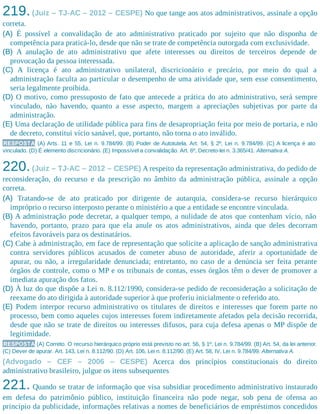 219.(Juiz – TJ-AC – 2012 – CESPE) No que tange aos atos administrativos, assinale a opção
correta.​
(A) É possível a convalidação de ato administrativo praticado por sujeito que não disponha de
competência para praticá-lo, desde que não se trate de competência outorgada com exclusividade.
(B) A anulação de ato administrativo que afete interesses ou direitos de terceiros depende de
provocação da pessoa interessada.
(C) A licença é ato administrativo unilateral, discricionário e precário, por meio do qual a
administração faculta ao particular o desempenho de uma atividade que, sem esse consentimento,
seria legalmente proibida.
(D) O motivo, como pressuposto de fato que antecede a prática do ato administrativo, será sempre
vinculado, não havendo, quanto a esse aspecto, margem a apreciações subjetivas por parte da
administração.
(E) Uma declaração de utilidade pública para fins de desapropriação feita por meio de portaria, e não
de decreto, constitui vício sanável, que, portanto, não torna o ato inválido.
RESPOSTA (A) Arts. 11 e 55, Lei n. 9.784/99. (B) Poder de Autotutela. Art. 54, § 2º, Lei n. 9.784/99. (C) A licença é ato
vinculado. (D) É elemento discricionário. (E) Impossível a convalidação. Art. 6º, Decreto-lei n. 3.365/41. Alternativa A.
220.(Juiz – TJ-AC – 2012 – CESPE) A respeito da representação administrativa, do pedido de
reconsideração, do recurso e da prescrição no âmbito da administração pública, assinale a opção
correta.
(A) Tratando-se de ato praticado por dirigente de autarquia, considera-se recurso hierárquico
impróprio o recurso interposto perante o ministério a que a entidade se encontre vinculada.
(B) A administração pode decretar, a qualquer tempo, a nulidade de atos que contenham vício, não
havendo, portanto, prazo para que ela anule os atos administrativos, ainda que deles decorram
efeitos favoráveis para os destinatários.
(C) Cabe à administração, em face de representação que solicite a aplicação de sanção administrativa
contra servidores públicos acusados de cometer abuso de autoridade, aferir a oportunidade de
apurar, ou não, a irregularidade denunciada; entretanto, no caso de a denúncia ser feita perante
órgãos de controle, como o MP e os tribunais de contas, esses órgãos têm o dever de promover a
imediata apuração dos fatos.
(D) À luz do que dispõe a Lei n. 8.112/1990, considera-se pedido de reconsideração a solicitação de
reexame do ato dirigida à autoridade superior à que proferiu inicialmente o referido ato.
(E) Podem interpor recurso administrativo os titulares de direitos e interesses que forem parte no
processo, bem como aqueles cujos interesses forem indiretamente afetados pela decisão recorrida,
desde que não se trate de direitos ou interesses difusos, para cuja defesa apenas o MP dispõe de
legitimidade.
RESPOSTA (A) Correto. O recurso hierárquico próprio está previsto no art. 56, § 1º, Lei n. 9.784/99. (B) Art. 54, da lei anterior.
(C) Dever de apurar. Art. 143, Lei n. 8.112/90. (D) Art. 106, Lei n. 8.112/90. (E) Art. 58, IV, Lei n. 9.784/99. Alternativa A.
(Advogado – CEF – 2006 – CESPE) Acerca dos princípios constitucionais do direito
administrativo brasileiro, julgue os itens subsequentes
221. Quando se tratar de informação que visa subsidiar procedimento administrativo instaurado
em defesa do patrimônio público, instituição financeira não pode negar, sob pena de ofensa ao
princípio da publicidade, informações relativas a nomes de beneficiários de empréstimos concedidos
 